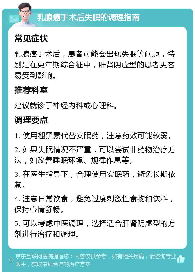 乳腺癌手术后失眠的调理指南 常见症状 乳腺癌手术后，患者可能会出现失眠等问题，特别是在更年期综合征中，肝肾阴虚型的患者更容易受到影响。 推荐科室 建议就诊于神经内科或心理科。 调理要点 1. 使用褪黑素代替安眠药，注意药效可能较弱。 2. 如果失眠情况不严重，可以尝试非药物治疗方法，如改善睡眠环境、规律作息等。 3. 在医生指导下，合理使用安眠药，避免长期依赖。 4. 注意日常饮食，避免过度刺激性食物和饮料，保持心情舒畅。 5. 可以考虑中医调理，选择适合肝肾阴虚型的方剂进行治疗和调理。