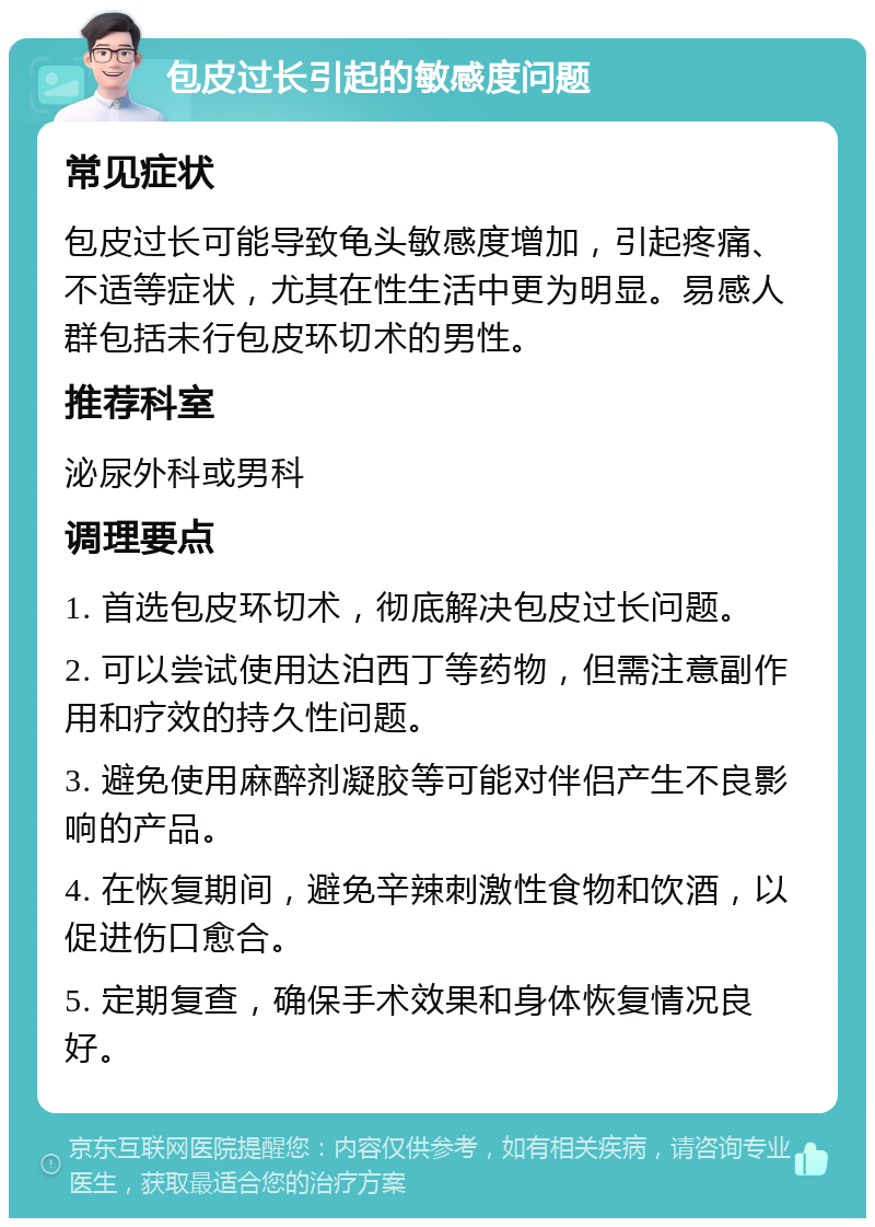 包皮过长引起的敏感度问题 常见症状 包皮过长可能导致龟头敏感度增加，引起疼痛、不适等症状，尤其在性生活中更为明显。易感人群包括未行包皮环切术的男性。 推荐科室 泌尿外科或男科 调理要点 1. 首选包皮环切术，彻底解决包皮过长问题。 2. 可以尝试使用达泊西丁等药物，但需注意副作用和疗效的持久性问题。 3. 避免使用麻醉剂凝胶等可能对伴侣产生不良影响的产品。 4. 在恢复期间，避免辛辣刺激性食物和饮酒，以促进伤口愈合。 5. 定期复查，确保手术效果和身体恢复情况良好。