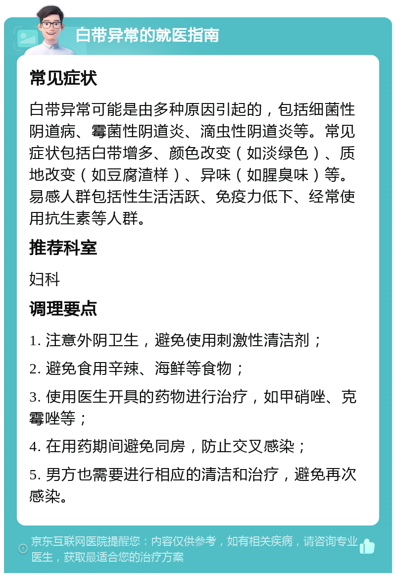 白带异常的就医指南 常见症状 白带异常可能是由多种原因引起的，包括细菌性阴道病、霉菌性阴道炎、滴虫性阴道炎等。常见症状包括白带增多、颜色改变（如淡绿色）、质地改变（如豆腐渣样）、异味（如腥臭味）等。易感人群包括性生活活跃、免疫力低下、经常使用抗生素等人群。 推荐科室 妇科 调理要点 1. 注意外阴卫生，避免使用刺激性清洁剂； 2. 避免食用辛辣、海鲜等食物； 3. 使用医生开具的药物进行治疗，如甲硝唑、克霉唑等； 4. 在用药期间避免同房，防止交叉感染； 5. 男方也需要进行相应的清洁和治疗，避免再次感染。