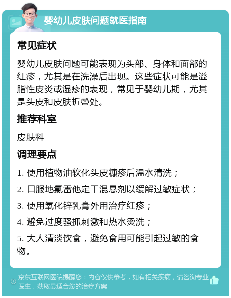 婴幼儿皮肤问题就医指南 常见症状 婴幼儿皮肤问题可能表现为头部、身体和面部的红疹，尤其是在洗澡后出现。这些症状可能是溢脂性皮炎或湿疹的表现，常见于婴幼儿期，尤其是头皮和皮肤折叠处。 推荐科室 皮肤科 调理要点 1. 使用植物油软化头皮糠疹后温水清洗； 2. 口服地氯雷他定干混悬剂以缓解过敏症状； 3. 使用氧化锌乳膏外用治疗红疹； 4. 避免过度骚抓刺激和热水烫洗； 5. 大人清淡饮食，避免食用可能引起过敏的食物。