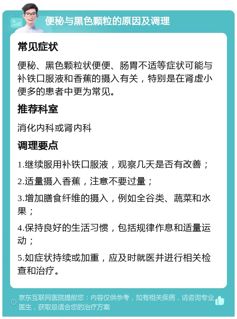 便秘与黑色颗粒的原因及调理 常见症状 便秘、黑色颗粒状便便、肠胃不适等症状可能与补铁口服液和香蕉的摄入有关，特别是在肾虚小便多的患者中更为常见。 推荐科室 消化内科或肾内科 调理要点 1.继续服用补铁口服液，观察几天是否有改善； 2.适量摄入香蕉，注意不要过量； 3.增加膳食纤维的摄入，例如全谷类、蔬菜和水果； 4.保持良好的生活习惯，包括规律作息和适量运动； 5.如症状持续或加重，应及时就医并进行相关检查和治疗。