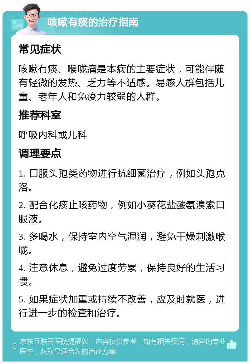 咳嗽有痰的治疗指南 常见症状 咳嗽有痰、喉咙痛是本病的主要症状，可能伴随有轻微的发热、乏力等不适感。易感人群包括儿童、老年人和免疫力较弱的人群。 推荐科室 呼吸内科或儿科 调理要点 1. 口服头孢类药物进行抗细菌治疗，例如头孢克洛。 2. 配合化痰止咳药物，例如小葵花盐酸氨溴索口服液。 3. 多喝水，保持室内空气湿润，避免干燥刺激喉咙。 4. 注意休息，避免过度劳累，保持良好的生活习惯。 5. 如果症状加重或持续不改善，应及时就医，进行进一步的检查和治疗。