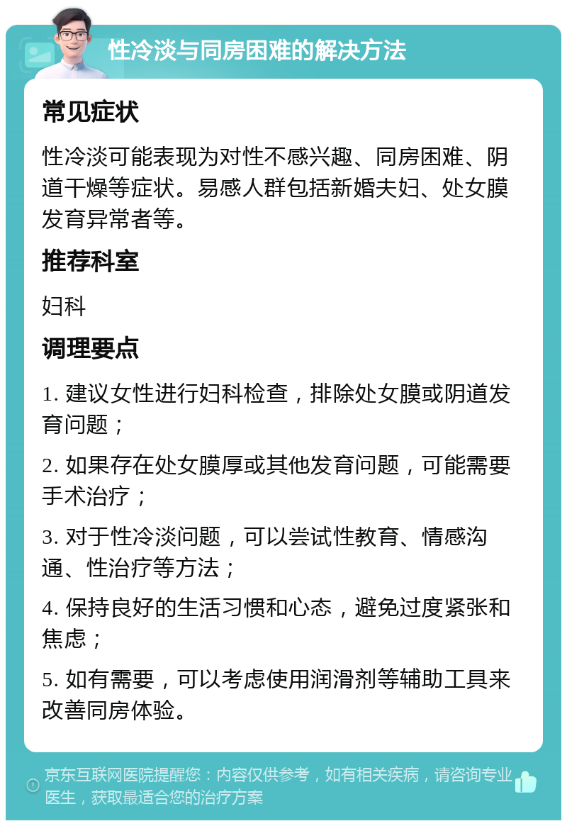 性冷淡与同房困难的解决方法 常见症状 性冷淡可能表现为对性不感兴趣、同房困难、阴道干燥等症状。易感人群包括新婚夫妇、处女膜发育异常者等。 推荐科室 妇科 调理要点 1. 建议女性进行妇科检查，排除处女膜或阴道发育问题； 2. 如果存在处女膜厚或其他发育问题，可能需要手术治疗； 3. 对于性冷淡问题，可以尝试性教育、情感沟通、性治疗等方法； 4. 保持良好的生活习惯和心态，避免过度紧张和焦虑； 5. 如有需要，可以考虑使用润滑剂等辅助工具来改善同房体验。