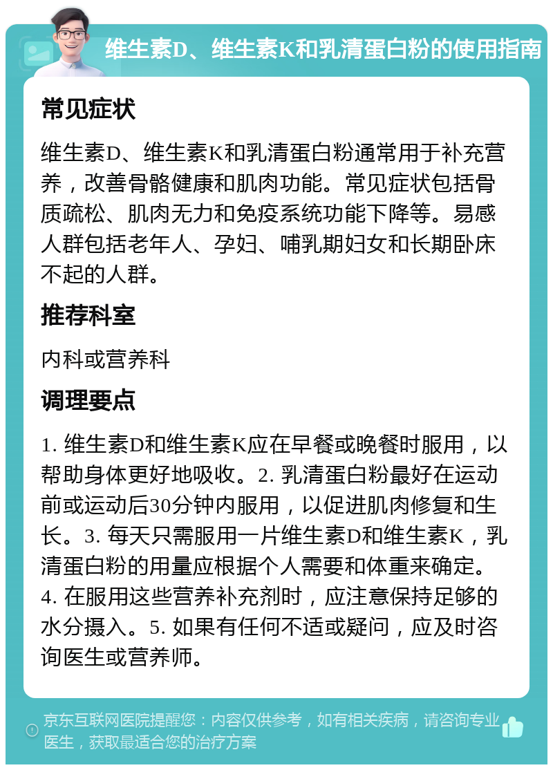 维生素D、维生素K和乳清蛋白粉的使用指南 常见症状 维生素D、维生素K和乳清蛋白粉通常用于补充营养，改善骨骼健康和肌肉功能。常见症状包括骨质疏松、肌肉无力和免疫系统功能下降等。易感人群包括老年人、孕妇、哺乳期妇女和长期卧床不起的人群。 推荐科室 内科或营养科 调理要点 1. 维生素D和维生素K应在早餐或晚餐时服用，以帮助身体更好地吸收。2. 乳清蛋白粉最好在运动前或运动后30分钟内服用，以促进肌肉修复和生长。3. 每天只需服用一片维生素D和维生素K，乳清蛋白粉的用量应根据个人需要和体重来确定。4. 在服用这些营养补充剂时，应注意保持足够的水分摄入。5. 如果有任何不适或疑问，应及时咨询医生或营养师。