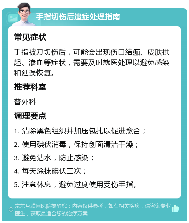 手指切伤后遗症处理指南 常见症状 手指被刀切伤后，可能会出现伤口结痂、皮肤拱起、渗血等症状，需要及时就医处理以避免感染和延误恢复。 推荐科室 普外科 调理要点 1. 清除黑色组织并加压包扎以促进愈合； 2. 使用碘伏消毒，保持创面清洁干燥； 3. 避免沾水，防止感染； 4. 每天涂抹碘伏三次； 5. 注意休息，避免过度使用受伤手指。