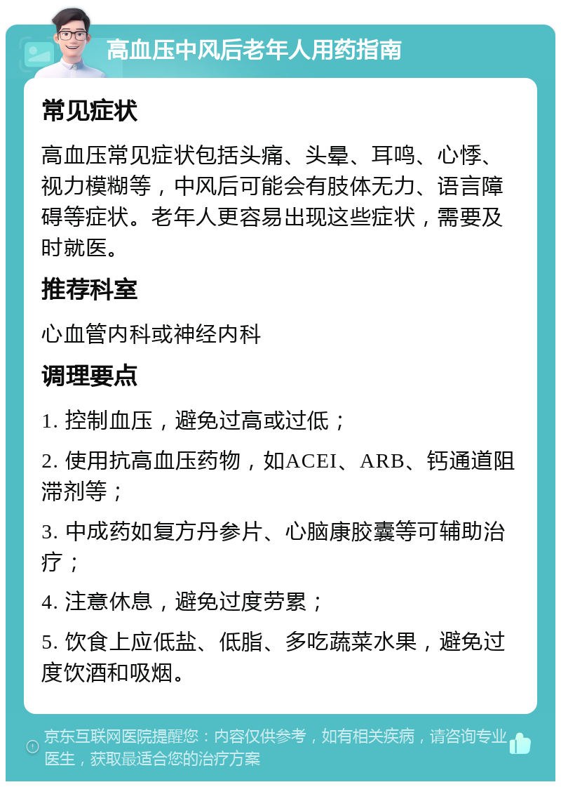 高血压中风后老年人用药指南 常见症状 高血压常见症状包括头痛、头晕、耳鸣、心悸、视力模糊等，中风后可能会有肢体无力、语言障碍等症状。老年人更容易出现这些症状，需要及时就医。 推荐科室 心血管内科或神经内科 调理要点 1. 控制血压，避免过高或过低； 2. 使用抗高血压药物，如ACEI、ARB、钙通道阻滞剂等； 3. 中成药如复方丹参片、心脑康胶囊等可辅助治疗； 4. 注意休息，避免过度劳累； 5. 饮食上应低盐、低脂、多吃蔬菜水果，避免过度饮酒和吸烟。