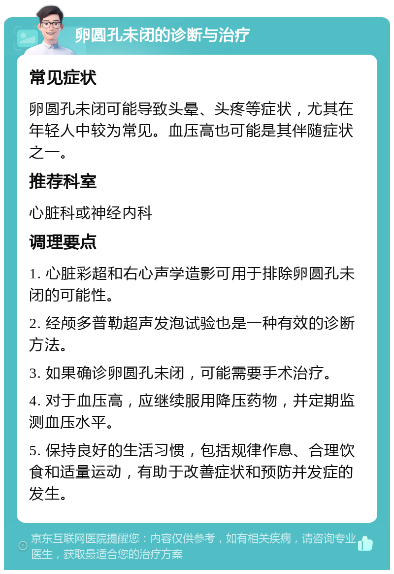 卵圆孔未闭的诊断与治疗 常见症状 卵圆孔未闭可能导致头晕、头疼等症状，尤其在年轻人中较为常见。血压高也可能是其伴随症状之一。 推荐科室 心脏科或神经内科 调理要点 1. 心脏彩超和右心声学造影可用于排除卵圆孔未闭的可能性。 2. 经颅多普勒超声发泡试验也是一种有效的诊断方法。 3. 如果确诊卵圆孔未闭，可能需要手术治疗。 4. 对于血压高，应继续服用降压药物，并定期监测血压水平。 5. 保持良好的生活习惯，包括规律作息、合理饮食和适量运动，有助于改善症状和预防并发症的发生。