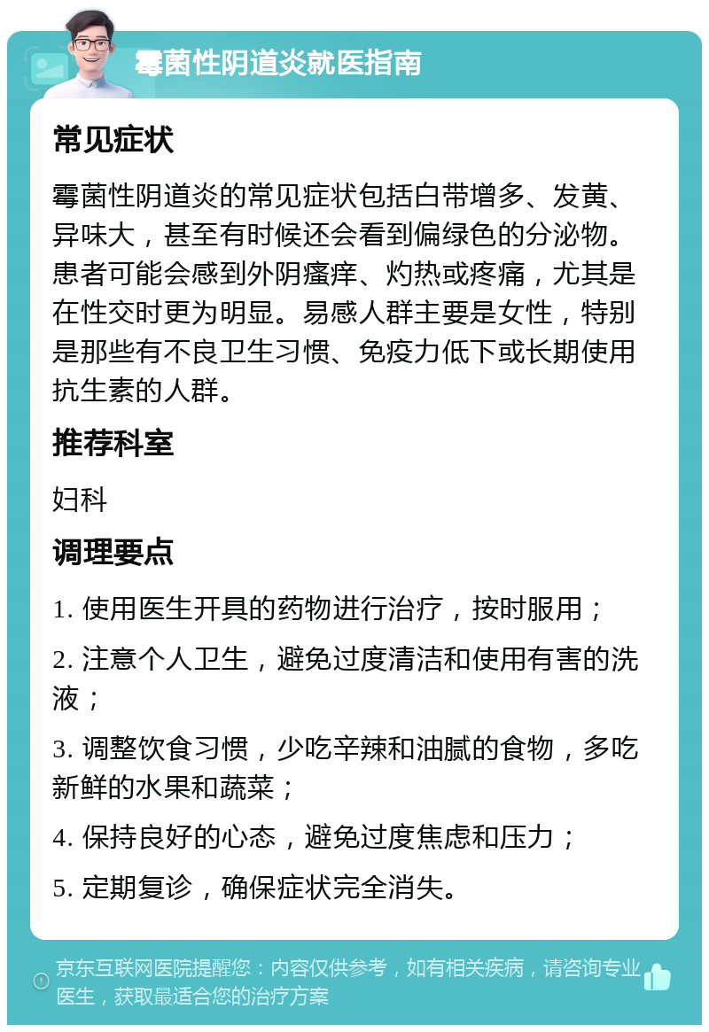 霉菌性阴道炎就医指南 常见症状 霉菌性阴道炎的常见症状包括白带增多、发黄、异味大，甚至有时候还会看到偏绿色的分泌物。患者可能会感到外阴瘙痒、灼热或疼痛，尤其是在性交时更为明显。易感人群主要是女性，特别是那些有不良卫生习惯、免疫力低下或长期使用抗生素的人群。 推荐科室 妇科 调理要点 1. 使用医生开具的药物进行治疗，按时服用； 2. 注意个人卫生，避免过度清洁和使用有害的洗液； 3. 调整饮食习惯，少吃辛辣和油腻的食物，多吃新鲜的水果和蔬菜； 4. 保持良好的心态，避免过度焦虑和压力； 5. 定期复诊，确保症状完全消失。