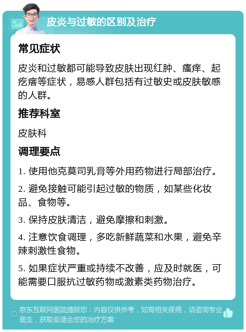 皮炎与过敏的区别及治疗 常见症状 皮炎和过敏都可能导致皮肤出现红肿、瘙痒、起疙瘩等症状，易感人群包括有过敏史或皮肤敏感的人群。 推荐科室 皮肤科 调理要点 1. 使用他克莫司乳膏等外用药物进行局部治疗。 2. 避免接触可能引起过敏的物质，如某些化妆品、食物等。 3. 保持皮肤清洁，避免摩擦和刺激。 4. 注意饮食调理，多吃新鲜蔬菜和水果，避免辛辣刺激性食物。 5. 如果症状严重或持续不改善，应及时就医，可能需要口服抗过敏药物或激素类药物治疗。