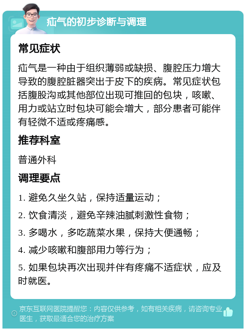 疝气的初步诊断与调理 常见症状 疝气是一种由于组织薄弱或缺损、腹腔压力增大导致的腹腔脏器突出于皮下的疾病。常见症状包括腹股沟或其他部位出现可推回的包块，咳嗽、用力或站立时包块可能会增大，部分患者可能伴有轻微不适或疼痛感。 推荐科室 普通外科 调理要点 1. 避免久坐久站，保持适量运动； 2. 饮食清淡，避免辛辣油腻刺激性食物； 3. 多喝水，多吃蔬菜水果，保持大便通畅； 4. 减少咳嗽和腹部用力等行为； 5. 如果包块再次出现并伴有疼痛不适症状，应及时就医。