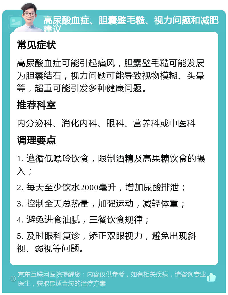 高尿酸血症、胆囊壁毛糙、视力问题和减肥建议 常见症状 高尿酸血症可能引起痛风，胆囊壁毛糙可能发展为胆囊结石，视力问题可能导致视物模糊、头晕等，超重可能引发多种健康问题。 推荐科室 内分泌科、消化内科、眼科、营养科或中医科 调理要点 1. 遵循低嘌呤饮食，限制酒精及高果糖饮食的摄入； 2. 每天至少饮水2000毫升，增加尿酸排泄； 3. 控制全天总热量，加强运动，减轻体重； 4. 避免进食油腻，三餐饮食规律； 5. 及时眼科复诊，矫正双眼视力，避免出现斜视、弱视等问题。