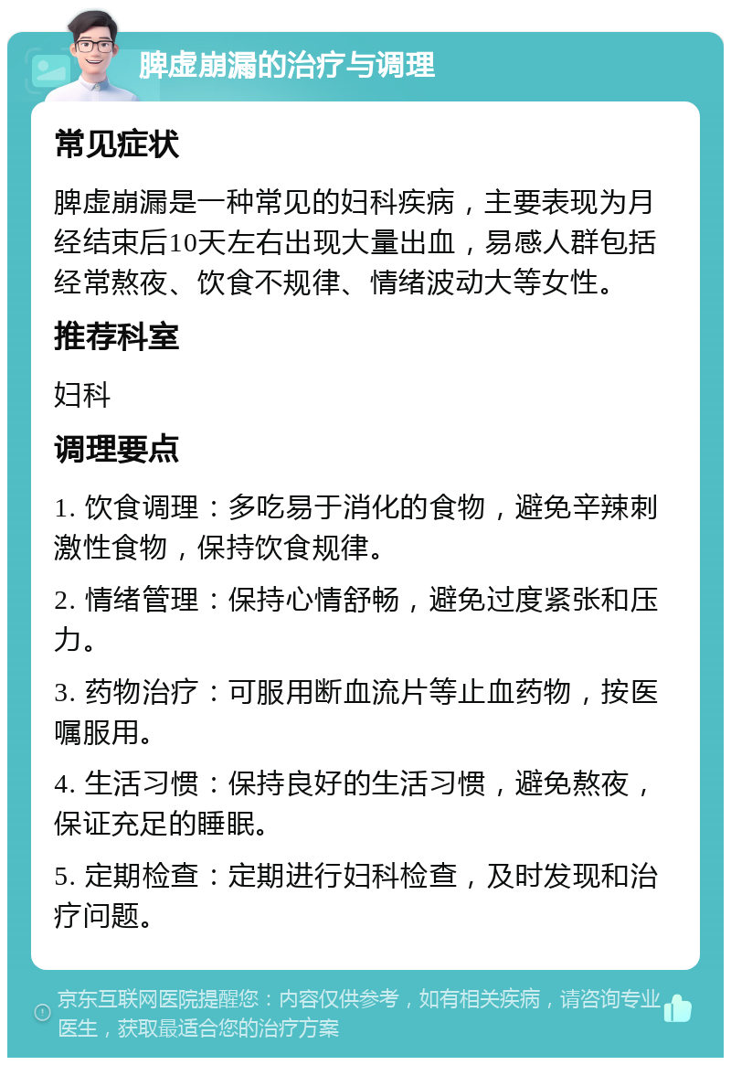 脾虚崩漏的治疗与调理 常见症状 脾虚崩漏是一种常见的妇科疾病，主要表现为月经结束后10天左右出现大量出血，易感人群包括经常熬夜、饮食不规律、情绪波动大等女性。 推荐科室 妇科 调理要点 1. 饮食调理：多吃易于消化的食物，避免辛辣刺激性食物，保持饮食规律。 2. 情绪管理：保持心情舒畅，避免过度紧张和压力。 3. 药物治疗：可服用断血流片等止血药物，按医嘱服用。 4. 生活习惯：保持良好的生活习惯，避免熬夜，保证充足的睡眠。 5. 定期检查：定期进行妇科检查，及时发现和治疗问题。