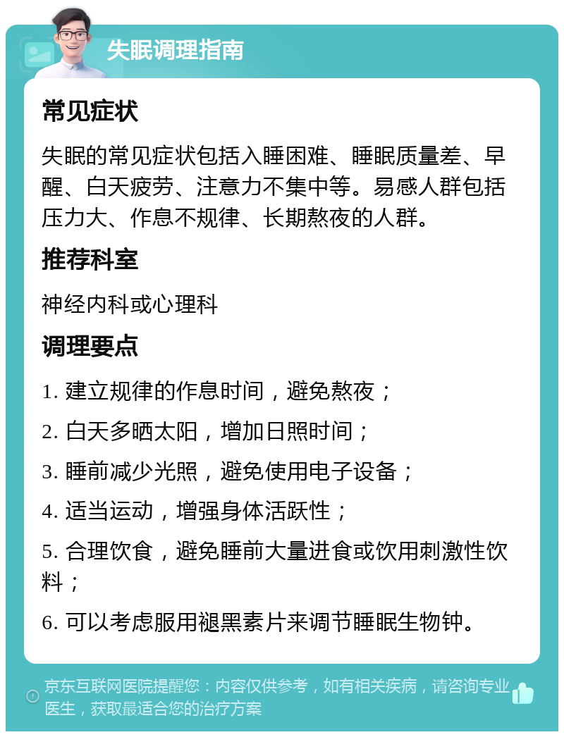 失眠调理指南 常见症状 失眠的常见症状包括入睡困难、睡眠质量差、早醒、白天疲劳、注意力不集中等。易感人群包括压力大、作息不规律、长期熬夜的人群。 推荐科室 神经内科或心理科 调理要点 1. 建立规律的作息时间，避免熬夜； 2. 白天多晒太阳，增加日照时间； 3. 睡前减少光照，避免使用电子设备； 4. 适当运动，增强身体活跃性； 5. 合理饮食，避免睡前大量进食或饮用刺激性饮料； 6. 可以考虑服用褪黑素片来调节睡眠生物钟。