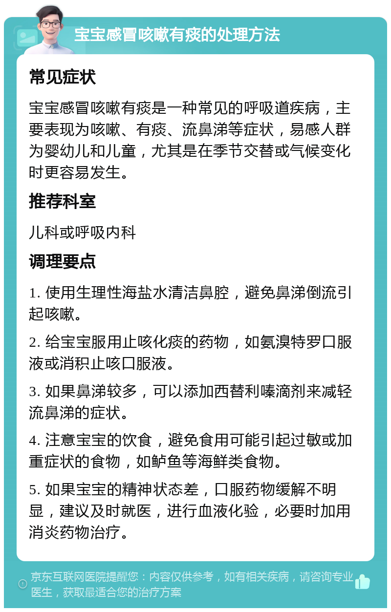 宝宝感冒咳嗽有痰的处理方法 常见症状 宝宝感冒咳嗽有痰是一种常见的呼吸道疾病，主要表现为咳嗽、有痰、流鼻涕等症状，易感人群为婴幼儿和儿童，尤其是在季节交替或气候变化时更容易发生。 推荐科室 儿科或呼吸内科 调理要点 1. 使用生理性海盐水清洁鼻腔，避免鼻涕倒流引起咳嗽。 2. 给宝宝服用止咳化痰的药物，如氨溴特罗口服液或消积止咳口服液。 3. 如果鼻涕较多，可以添加西替利嗪滴剂来减轻流鼻涕的症状。 4. 注意宝宝的饮食，避免食用可能引起过敏或加重症状的食物，如鲈鱼等海鲜类食物。 5. 如果宝宝的精神状态差，口服药物缓解不明显，建议及时就医，进行血液化验，必要时加用消炎药物治疗。