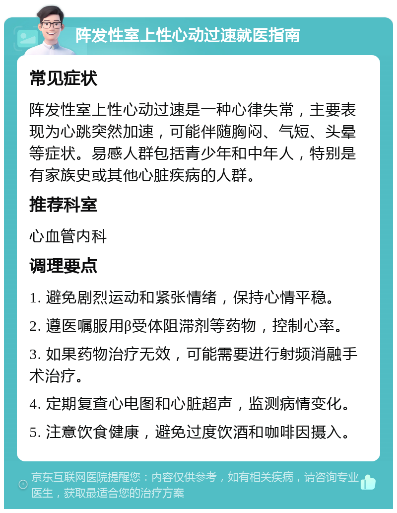 阵发性室上性心动过速就医指南 常见症状 阵发性室上性心动过速是一种心律失常，主要表现为心跳突然加速，可能伴随胸闷、气短、头晕等症状。易感人群包括青少年和中年人，特别是有家族史或其他心脏疾病的人群。 推荐科室 心血管内科 调理要点 1. 避免剧烈运动和紧张情绪，保持心情平稳。 2. 遵医嘱服用β受体阻滞剂等药物，控制心率。 3. 如果药物治疗无效，可能需要进行射频消融手术治疗。 4. 定期复查心电图和心脏超声，监测病情变化。 5. 注意饮食健康，避免过度饮酒和咖啡因摄入。