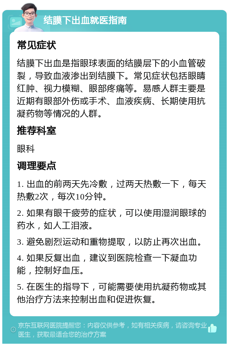 结膜下出血就医指南 常见症状 结膜下出血是指眼球表面的结膜层下的小血管破裂，导致血液渗出到结膜下。常见症状包括眼睛红肿、视力模糊、眼部疼痛等。易感人群主要是近期有眼部外伤或手术、血液疾病、长期使用抗凝药物等情况的人群。 推荐科室 眼科 调理要点 1. 出血的前两天先冷敷，过两天热敷一下，每天热敷2次，每次10分钟。 2. 如果有眼干疲劳的症状，可以使用湿润眼球的药水，如人工泪液。 3. 避免剧烈运动和重物提取，以防止再次出血。 4. 如果反复出血，建议到医院检查一下凝血功能，控制好血压。 5. 在医生的指导下，可能需要使用抗凝药物或其他治疗方法来控制出血和促进恢复。