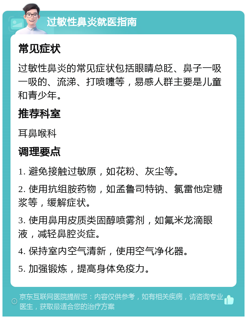 过敏性鼻炎就医指南 常见症状 过敏性鼻炎的常见症状包括眼睛总眨、鼻子一吸一吸的、流涕、打喷嚏等，易感人群主要是儿童和青少年。 推荐科室 耳鼻喉科 调理要点 1. 避免接触过敏原，如花粉、灰尘等。 2. 使用抗组胺药物，如孟鲁司特钠、氯雷他定糖浆等，缓解症状。 3. 使用鼻用皮质类固醇喷雾剂，如氟米龙滴眼液，减轻鼻腔炎症。 4. 保持室内空气清新，使用空气净化器。 5. 加强锻炼，提高身体免疫力。