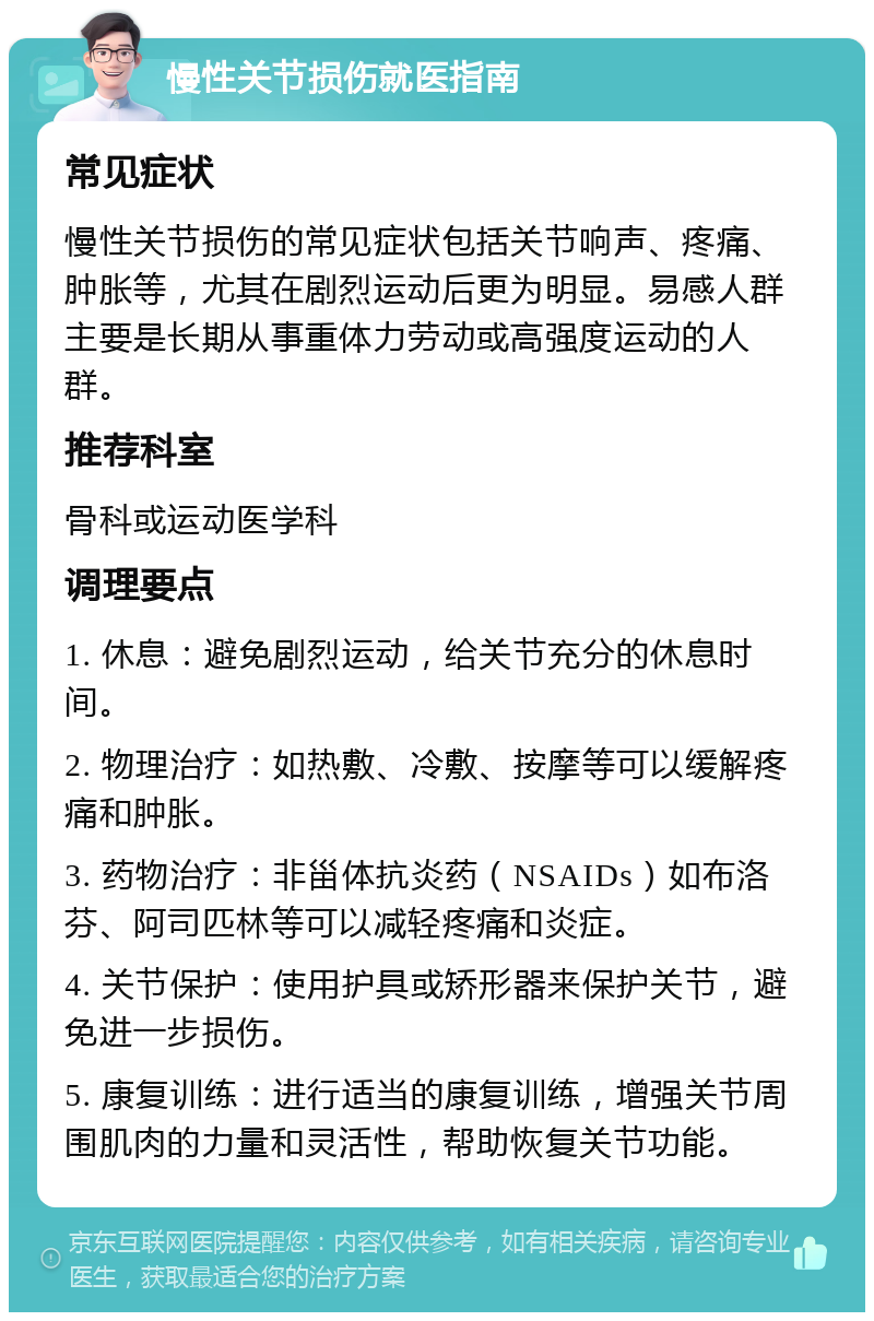 慢性关节损伤就医指南 常见症状 慢性关节损伤的常见症状包括关节响声、疼痛、肿胀等，尤其在剧烈运动后更为明显。易感人群主要是长期从事重体力劳动或高强度运动的人群。 推荐科室 骨科或运动医学科 调理要点 1. 休息：避免剧烈运动，给关节充分的休息时间。 2. 物理治疗：如热敷、冷敷、按摩等可以缓解疼痛和肿胀。 3. 药物治疗：非甾体抗炎药（NSAIDs）如布洛芬、阿司匹林等可以减轻疼痛和炎症。 4. 关节保护：使用护具或矫形器来保护关节，避免进一步损伤。 5. 康复训练：进行适当的康复训练，增强关节周围肌肉的力量和灵活性，帮助恢复关节功能。