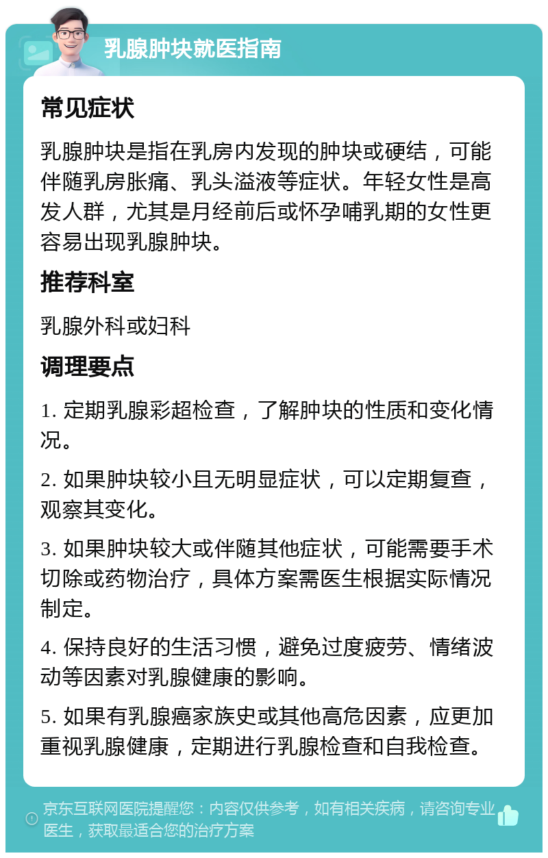 乳腺肿块就医指南 常见症状 乳腺肿块是指在乳房内发现的肿块或硬结，可能伴随乳房胀痛、乳头溢液等症状。年轻女性是高发人群，尤其是月经前后或怀孕哺乳期的女性更容易出现乳腺肿块。 推荐科室 乳腺外科或妇科 调理要点 1. 定期乳腺彩超检查，了解肿块的性质和变化情况。 2. 如果肿块较小且无明显症状，可以定期复查，观察其变化。 3. 如果肿块较大或伴随其他症状，可能需要手术切除或药物治疗，具体方案需医生根据实际情况制定。 4. 保持良好的生活习惯，避免过度疲劳、情绪波动等因素对乳腺健康的影响。 5. 如果有乳腺癌家族史或其他高危因素，应更加重视乳腺健康，定期进行乳腺检查和自我检查。