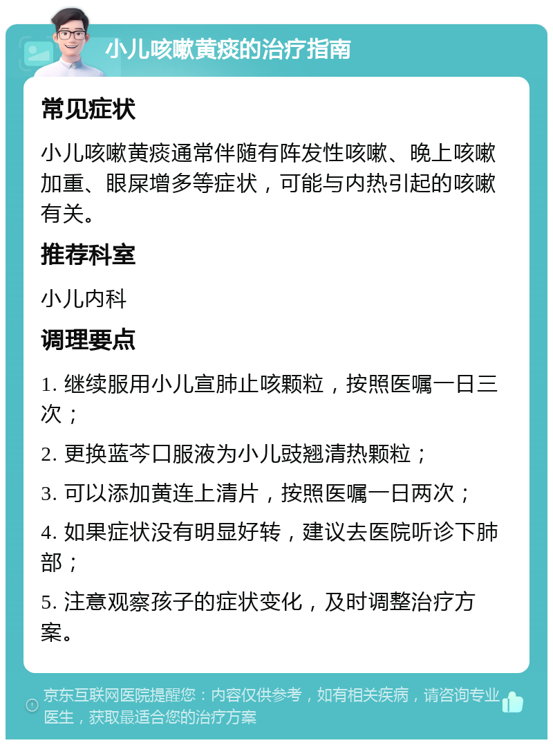 小儿咳嗽黄痰的治疗指南 常见症状 小儿咳嗽黄痰通常伴随有阵发性咳嗽、晚上咳嗽加重、眼屎增多等症状，可能与内热引起的咳嗽有关。 推荐科室 小儿内科 调理要点 1. 继续服用小儿宣肺止咳颗粒，按照医嘱一日三次； 2. 更换蓝芩口服液为小儿豉翘清热颗粒； 3. 可以添加黄连上清片，按照医嘱一日两次； 4. 如果症状没有明显好转，建议去医院听诊下肺部； 5. 注意观察孩子的症状变化，及时调整治疗方案。