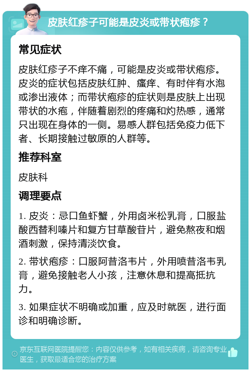 皮肤红疹子可能是皮炎或带状疱疹？ 常见症状 皮肤红疹子不痒不痛，可能是皮炎或带状疱疹。皮炎的症状包括皮肤红肿、瘙痒、有时伴有水泡或渗出液体；而带状疱疹的症状则是皮肤上出现带状的水疱，伴随着剧烈的疼痛和灼热感，通常只出现在身体的一侧。易感人群包括免疫力低下者、长期接触过敏原的人群等。 推荐科室 皮肤科 调理要点 1. 皮炎：忌口鱼虾蟹，外用卤米松乳膏，口服盐酸西替利嗪片和复方甘草酸苷片，避免熬夜和烟酒刺激，保持清淡饮食。 2. 带状疱疹：口服阿昔洛韦片，外用喷昔洛韦乳膏，避免接触老人小孩，注意休息和提高抵抗力。 3. 如果症状不明确或加重，应及时就医，进行面诊和明确诊断。