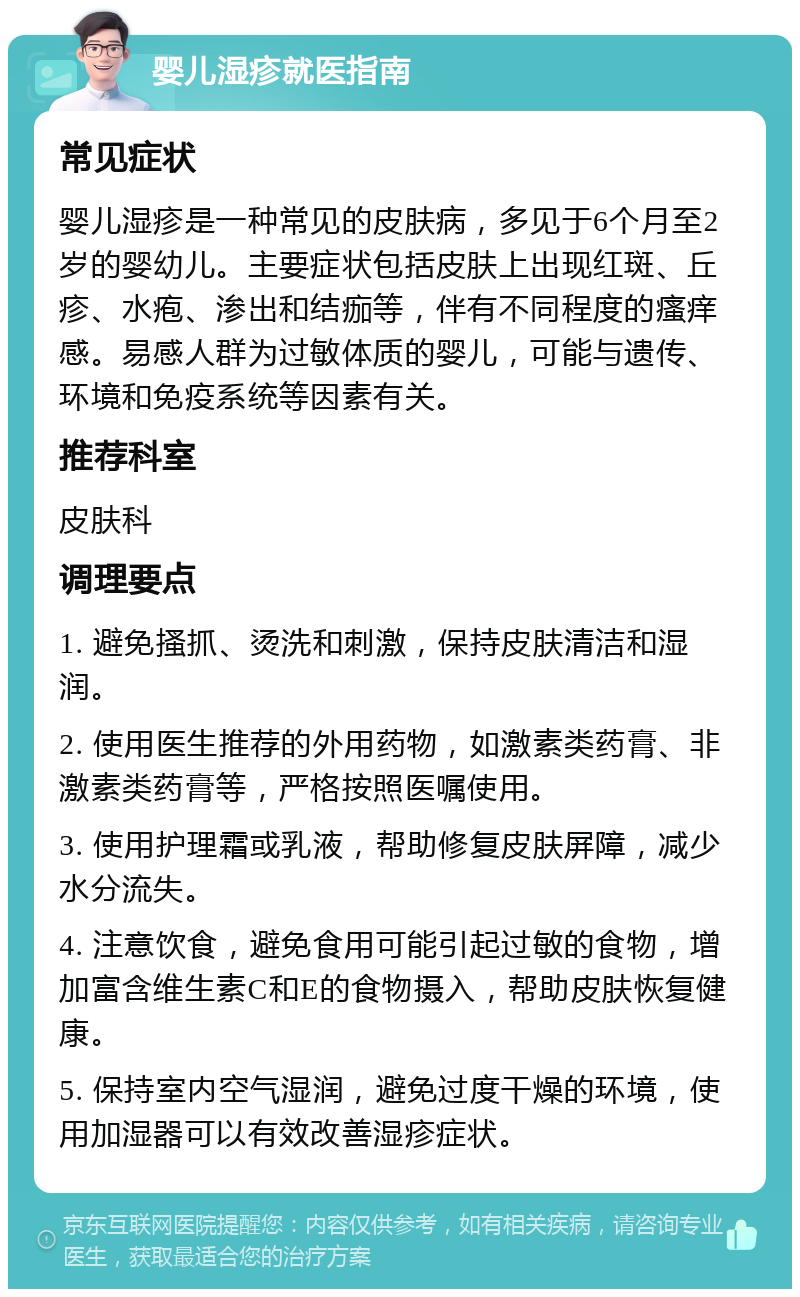 婴儿湿疹就医指南 常见症状 婴儿湿疹是一种常见的皮肤病，多见于6个月至2岁的婴幼儿。主要症状包括皮肤上出现红斑、丘疹、水疱、渗出和结痂等，伴有不同程度的瘙痒感。易感人群为过敏体质的婴儿，可能与遗传、环境和免疫系统等因素有关。 推荐科室 皮肤科 调理要点 1. 避免搔抓、烫洗和刺激，保持皮肤清洁和湿润。 2. 使用医生推荐的外用药物，如激素类药膏、非激素类药膏等，严格按照医嘱使用。 3. 使用护理霜或乳液，帮助修复皮肤屏障，减少水分流失。 4. 注意饮食，避免食用可能引起过敏的食物，增加富含维生素C和E的食物摄入，帮助皮肤恢复健康。 5. 保持室内空气湿润，避免过度干燥的环境，使用加湿器可以有效改善湿疹症状。