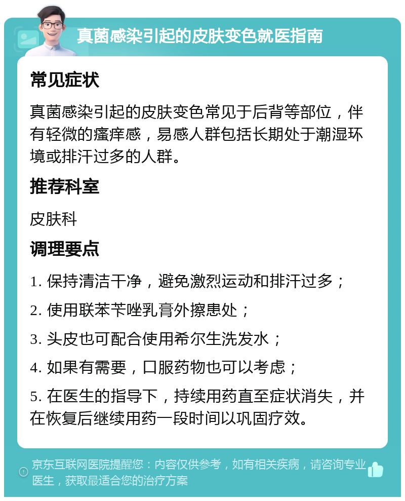 真菌感染引起的皮肤变色就医指南 常见症状 真菌感染引起的皮肤变色常见于后背等部位，伴有轻微的瘙痒感，易感人群包括长期处于潮湿环境或排汗过多的人群。 推荐科室 皮肤科 调理要点 1. 保持清洁干净，避免激烈运动和排汗过多； 2. 使用联苯苄唑乳膏外擦患处； 3. 头皮也可配合使用希尔生洗发水； 4. 如果有需要，口服药物也可以考虑； 5. 在医生的指导下，持续用药直至症状消失，并在恢复后继续用药一段时间以巩固疗效。