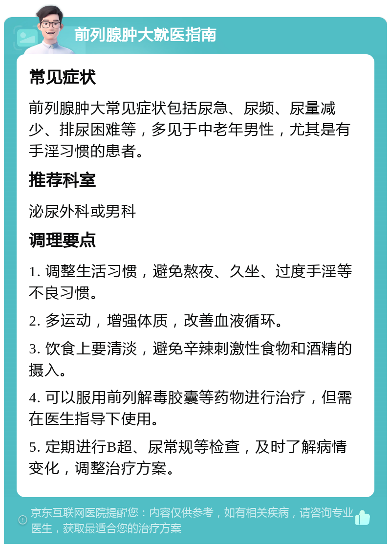 前列腺肿大就医指南 常见症状 前列腺肿大常见症状包括尿急、尿频、尿量减少、排尿困难等，多见于中老年男性，尤其是有手淫习惯的患者。 推荐科室 泌尿外科或男科 调理要点 1. 调整生活习惯，避免熬夜、久坐、过度手淫等不良习惯。 2. 多运动，增强体质，改善血液循环。 3. 饮食上要清淡，避免辛辣刺激性食物和酒精的摄入。 4. 可以服用前列解毒胶囊等药物进行治疗，但需在医生指导下使用。 5. 定期进行B超、尿常规等检查，及时了解病情变化，调整治疗方案。