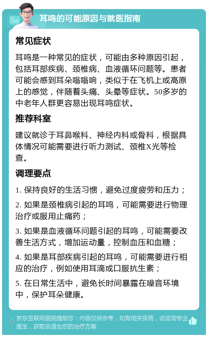 耳鸣的可能原因与就医指南 常见症状 耳鸣是一种常见的症状，可能由多种原因引起，包括耳部疾病、颈椎病、血液循环问题等。患者可能会感到耳朵嗡嗡响，类似于在飞机上或高原上的感觉，伴随着头痛、头晕等症状。50多岁的中老年人群更容易出现耳鸣症状。 推荐科室 建议就诊于耳鼻喉科、神经内科或骨科，根据具体情况可能需要进行听力测试、颈椎X光等检查。 调理要点 1. 保持良好的生活习惯，避免过度疲劳和压力； 2. 如果是颈椎病引起的耳鸣，可能需要进行物理治疗或服用止痛药； 3. 如果是血液循环问题引起的耳鸣，可能需要改善生活方式，增加运动量，控制血压和血糖； 4. 如果是耳部疾病引起的耳鸣，可能需要进行相应的治疗，例如使用耳滴或口服抗生素； 5. 在日常生活中，避免长时间暴露在噪音环境中，保护耳朵健康。