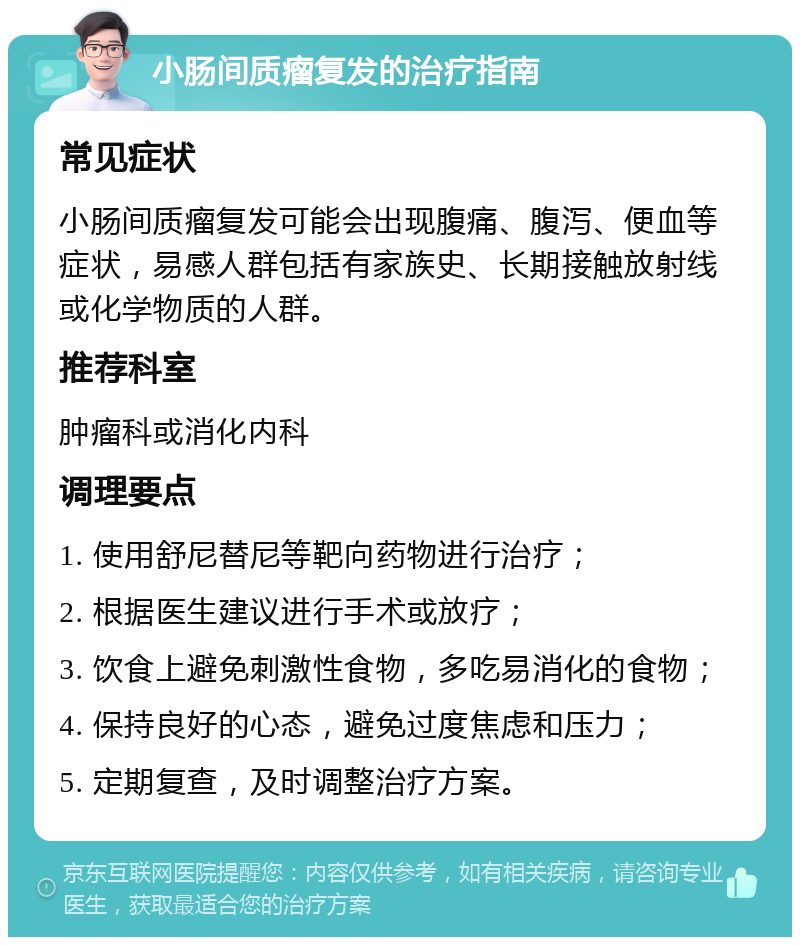 小肠间质瘤复发的治疗指南 常见症状 小肠间质瘤复发可能会出现腹痛、腹泻、便血等症状，易感人群包括有家族史、长期接触放射线或化学物质的人群。 推荐科室 肿瘤科或消化内科 调理要点 1. 使用舒尼替尼等靶向药物进行治疗； 2. 根据医生建议进行手术或放疗； 3. 饮食上避免刺激性食物，多吃易消化的食物； 4. 保持良好的心态，避免过度焦虑和压力； 5. 定期复查，及时调整治疗方案。