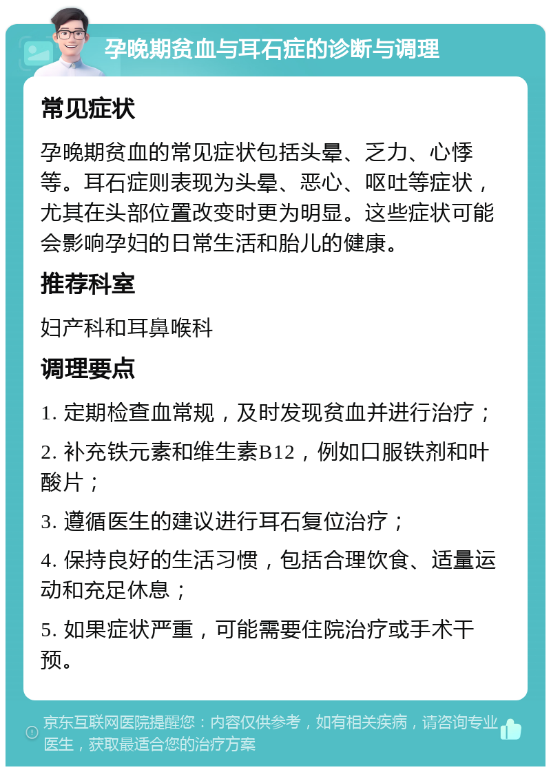 孕晚期贫血与耳石症的诊断与调理 常见症状 孕晚期贫血的常见症状包括头晕、乏力、心悸等。耳石症则表现为头晕、恶心、呕吐等症状，尤其在头部位置改变时更为明显。这些症状可能会影响孕妇的日常生活和胎儿的健康。 推荐科室 妇产科和耳鼻喉科 调理要点 1. 定期检查血常规，及时发现贫血并进行治疗； 2. 补充铁元素和维生素B12，例如口服铁剂和叶酸片； 3. 遵循医生的建议进行耳石复位治疗； 4. 保持良好的生活习惯，包括合理饮食、适量运动和充足休息； 5. 如果症状严重，可能需要住院治疗或手术干预。