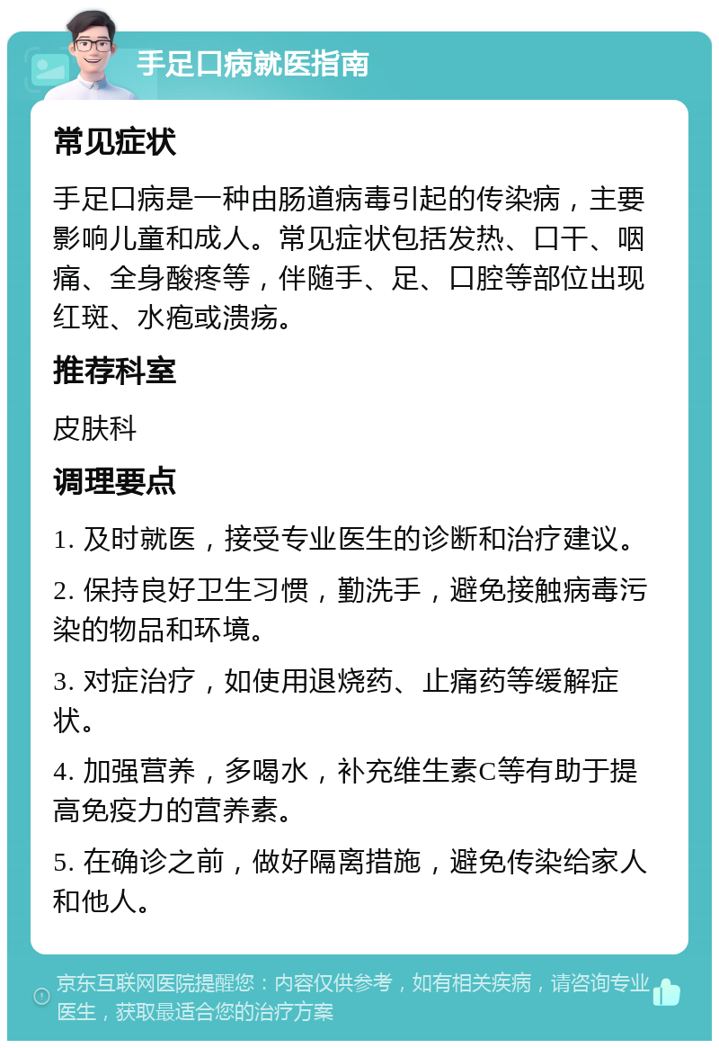 手足口病就医指南 常见症状 手足口病是一种由肠道病毒引起的传染病，主要影响儿童和成人。常见症状包括发热、口干、咽痛、全身酸疼等，伴随手、足、口腔等部位出现红斑、水疱或溃疡。 推荐科室 皮肤科 调理要点 1. 及时就医，接受专业医生的诊断和治疗建议。 2. 保持良好卫生习惯，勤洗手，避免接触病毒污染的物品和环境。 3. 对症治疗，如使用退烧药、止痛药等缓解症状。 4. 加强营养，多喝水，补充维生素C等有助于提高免疫力的营养素。 5. 在确诊之前，做好隔离措施，避免传染给家人和他人。