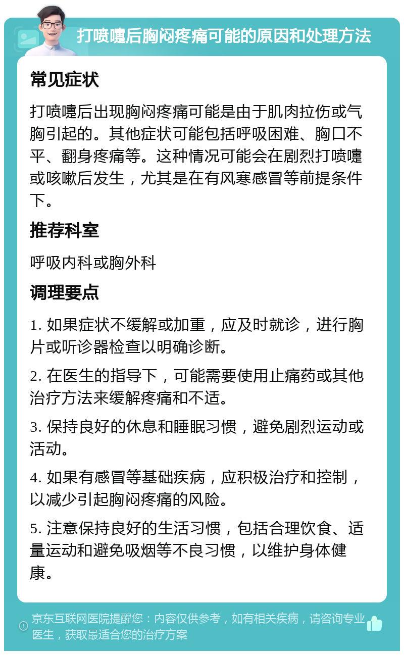 打喷嚏后胸闷疼痛可能的原因和处理方法 常见症状 打喷嚏后出现胸闷疼痛可能是由于肌肉拉伤或气胸引起的。其他症状可能包括呼吸困难、胸口不平、翻身疼痛等。这种情况可能会在剧烈打喷嚏或咳嗽后发生，尤其是在有风寒感冒等前提条件下。 推荐科室 呼吸内科或胸外科 调理要点 1. 如果症状不缓解或加重，应及时就诊，进行胸片或听诊器检查以明确诊断。 2. 在医生的指导下，可能需要使用止痛药或其他治疗方法来缓解疼痛和不适。 3. 保持良好的休息和睡眠习惯，避免剧烈运动或活动。 4. 如果有感冒等基础疾病，应积极治疗和控制，以减少引起胸闷疼痛的风险。 5. 注意保持良好的生活习惯，包括合理饮食、适量运动和避免吸烟等不良习惯，以维护身体健康。