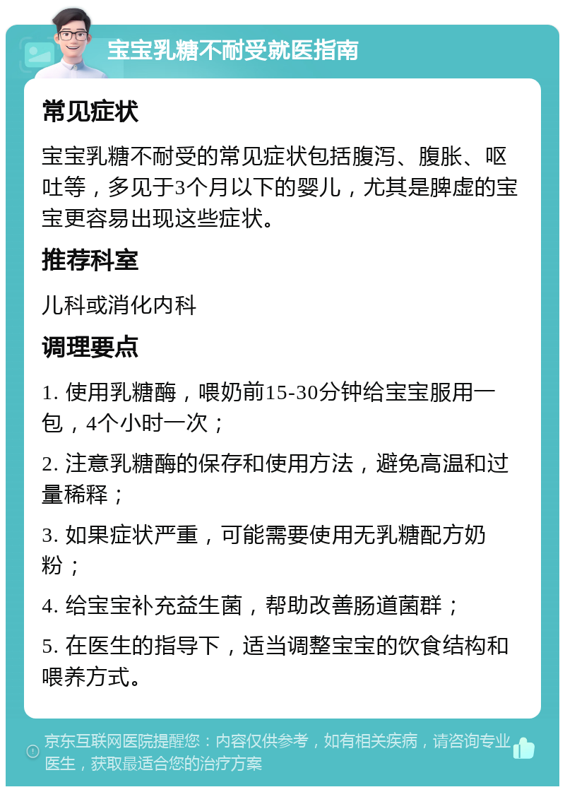 宝宝乳糖不耐受就医指南 常见症状 宝宝乳糖不耐受的常见症状包括腹泻、腹胀、呕吐等，多见于3个月以下的婴儿，尤其是脾虚的宝宝更容易出现这些症状。 推荐科室 儿科或消化内科 调理要点 1. 使用乳糖酶，喂奶前15-30分钟给宝宝服用一包，4个小时一次； 2. 注意乳糖酶的保存和使用方法，避免高温和过量稀释； 3. 如果症状严重，可能需要使用无乳糖配方奶粉； 4. 给宝宝补充益生菌，帮助改善肠道菌群； 5. 在医生的指导下，适当调整宝宝的饮食结构和喂养方式。