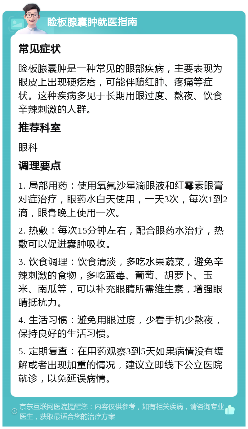 睑板腺囊肿就医指南 常见症状 睑板腺囊肿是一种常见的眼部疾病，主要表现为眼皮上出现硬疙瘩，可能伴随红肿、疼痛等症状。这种疾病多见于长期用眼过度、熬夜、饮食辛辣刺激的人群。 推荐科室 眼科 调理要点 1. 局部用药：使用氧氟沙星滴眼液和红霉素眼膏对症治疗，眼药水白天使用，一天3次，每次1到2滴，眼膏晚上使用一次。 2. 热敷：每次15分钟左右，配合眼药水治疗，热敷可以促进囊肿吸收。 3. 饮食调理：饮食清淡，多吃水果蔬菜，避免辛辣刺激的食物，多吃蓝莓、葡萄、胡萝卜、玉米、南瓜等，可以补充眼睛所需维生素，增强眼睛抵抗力。 4. 生活习惯：避免用眼过度，少看手机少熬夜，保持良好的生活习惯。 5. 定期复查：在用药观察3到5天如果病情没有缓解或者出现加重的情况，建议立即线下公立医院就诊，以免延误病情。