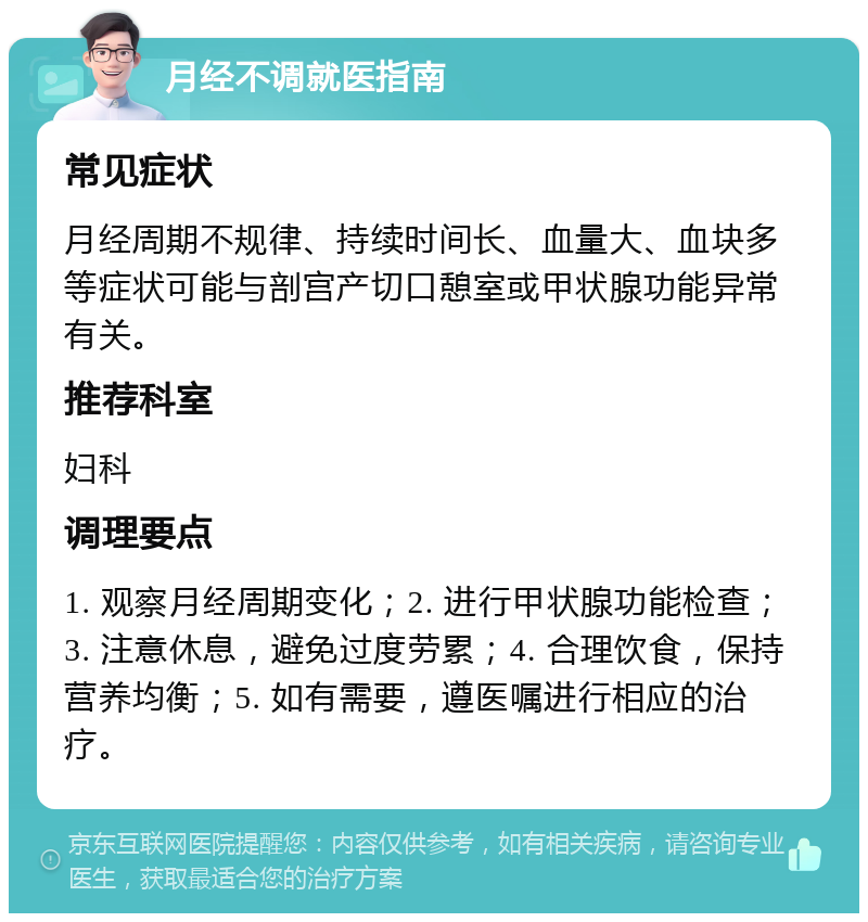 月经不调就医指南 常见症状 月经周期不规律、持续时间长、血量大、血块多等症状可能与剖宫产切口憩室或甲状腺功能异常有关。 推荐科室 妇科 调理要点 1. 观察月经周期变化；2. 进行甲状腺功能检查；3. 注意休息，避免过度劳累；4. 合理饮食，保持营养均衡；5. 如有需要，遵医嘱进行相应的治疗。