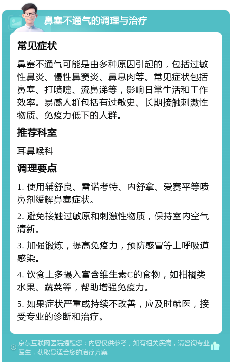 鼻塞不通气的调理与治疗 常见症状 鼻塞不通气可能是由多种原因引起的，包括过敏性鼻炎、慢性鼻窦炎、鼻息肉等。常见症状包括鼻塞、打喷嚏、流鼻涕等，影响日常生活和工作效率。易感人群包括有过敏史、长期接触刺激性物质、免疫力低下的人群。 推荐科室 耳鼻喉科 调理要点 1. 使用辅舒良、雷诺考特、内舒拿、爱赛平等喷鼻剂缓解鼻塞症状。 2. 避免接触过敏原和刺激性物质，保持室内空气清新。 3. 加强锻炼，提高免疫力，预防感冒等上呼吸道感染。 4. 饮食上多摄入富含维生素C的食物，如柑橘类水果、蔬菜等，帮助增强免疫力。 5. 如果症状严重或持续不改善，应及时就医，接受专业的诊断和治疗。