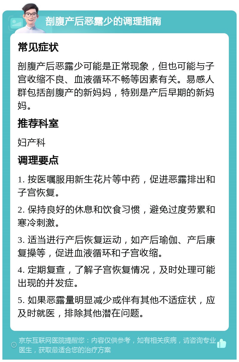 剖腹产后恶露少的调理指南 常见症状 剖腹产后恶露少可能是正常现象，但也可能与子宫收缩不良、血液循环不畅等因素有关。易感人群包括剖腹产的新妈妈，特别是产后早期的新妈妈。 推荐科室 妇产科 调理要点 1. 按医嘱服用新生花片等中药，促进恶露排出和子宫恢复。 2. 保持良好的休息和饮食习惯，避免过度劳累和寒冷刺激。 3. 适当进行产后恢复运动，如产后瑜伽、产后康复操等，促进血液循环和子宫收缩。 4. 定期复查，了解子宫恢复情况，及时处理可能出现的并发症。 5. 如果恶露量明显减少或伴有其他不适症状，应及时就医，排除其他潜在问题。