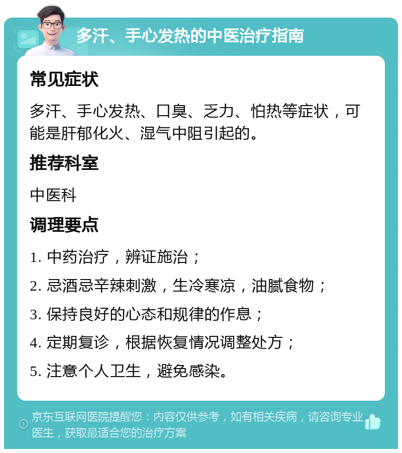 多汗、手心发热的中医治疗指南 常见症状 多汗、手心发热、口臭、乏力、怕热等症状，可能是肝郁化火、湿气中阻引起的。 推荐科室 中医科 调理要点 1. 中药治疗，辨证施治； 2. 忌酒忌辛辣刺激，生冷寒凉，油腻食物； 3. 保持良好的心态和规律的作息； 4. 定期复诊，根据恢复情况调整处方； 5. 注意个人卫生，避免感染。