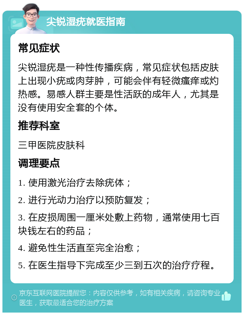 尖锐湿疣就医指南 常见症状 尖锐湿疣是一种性传播疾病，常见症状包括皮肤上出现小疣或肉芽肿，可能会伴有轻微瘙痒或灼热感。易感人群主要是性活跃的成年人，尤其是没有使用安全套的个体。 推荐科室 三甲医院皮肤科 调理要点 1. 使用激光治疗去除疣体； 2. 进行光动力治疗以预防复发； 3. 在皮损周围一厘米处敷上药物，通常使用七百块钱左右的药品； 4. 避免性生活直至完全治愈； 5. 在医生指导下完成至少三到五次的治疗疗程。