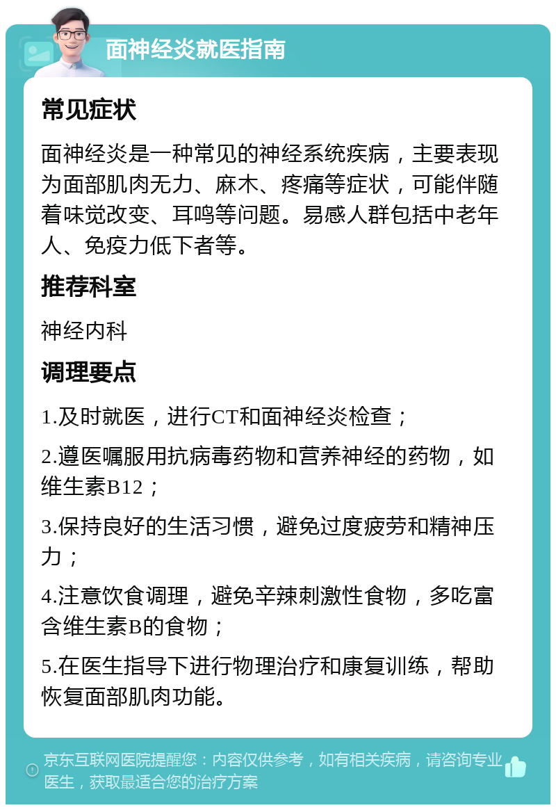 面神经炎就医指南 常见症状 面神经炎是一种常见的神经系统疾病，主要表现为面部肌肉无力、麻木、疼痛等症状，可能伴随着味觉改变、耳鸣等问题。易感人群包括中老年人、免疫力低下者等。 推荐科室 神经内科 调理要点 1.及时就医，进行CT和面神经炎检查； 2.遵医嘱服用抗病毒药物和营养神经的药物，如维生素B12； 3.保持良好的生活习惯，避免过度疲劳和精神压力； 4.注意饮食调理，避免辛辣刺激性食物，多吃富含维生素B的食物； 5.在医生指导下进行物理治疗和康复训练，帮助恢复面部肌肉功能。