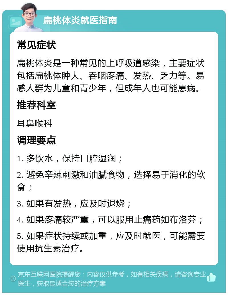 扁桃体炎就医指南 常见症状 扁桃体炎是一种常见的上呼吸道感染，主要症状包括扁桃体肿大、吞咽疼痛、发热、乏力等。易感人群为儿童和青少年，但成年人也可能患病。 推荐科室 耳鼻喉科 调理要点 1. 多饮水，保持口腔湿润； 2. 避免辛辣刺激和油腻食物，选择易于消化的软食； 3. 如果有发热，应及时退烧； 4. 如果疼痛较严重，可以服用止痛药如布洛芬； 5. 如果症状持续或加重，应及时就医，可能需要使用抗生素治疗。