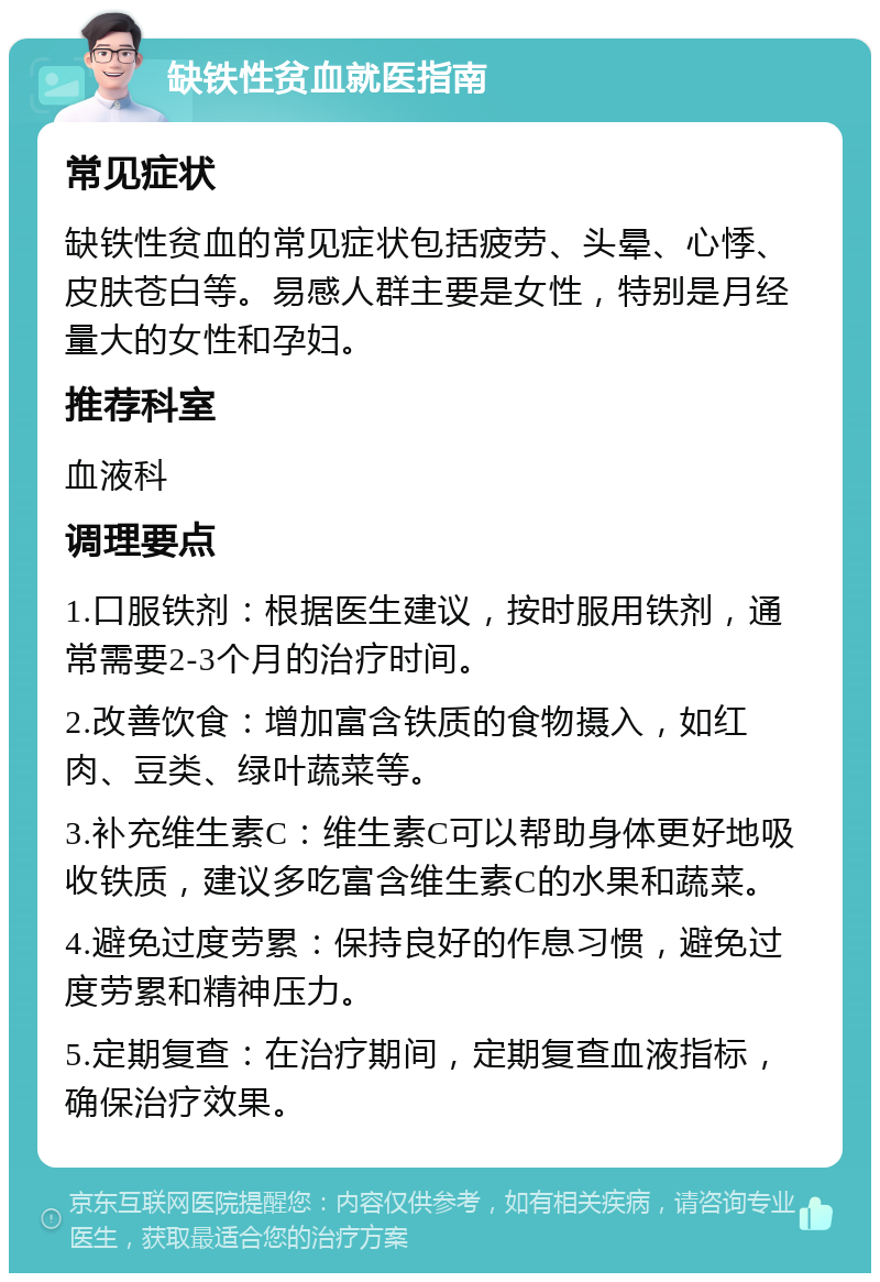 缺铁性贫血就医指南 常见症状 缺铁性贫血的常见症状包括疲劳、头晕、心悸、皮肤苍白等。易感人群主要是女性，特别是月经量大的女性和孕妇。 推荐科室 血液科 调理要点 1.口服铁剂：根据医生建议，按时服用铁剂，通常需要2-3个月的治疗时间。 2.改善饮食：增加富含铁质的食物摄入，如红肉、豆类、绿叶蔬菜等。 3.补充维生素C：维生素C可以帮助身体更好地吸收铁质，建议多吃富含维生素C的水果和蔬菜。 4.避免过度劳累：保持良好的作息习惯，避免过度劳累和精神压力。 5.定期复查：在治疗期间，定期复查血液指标，确保治疗效果。