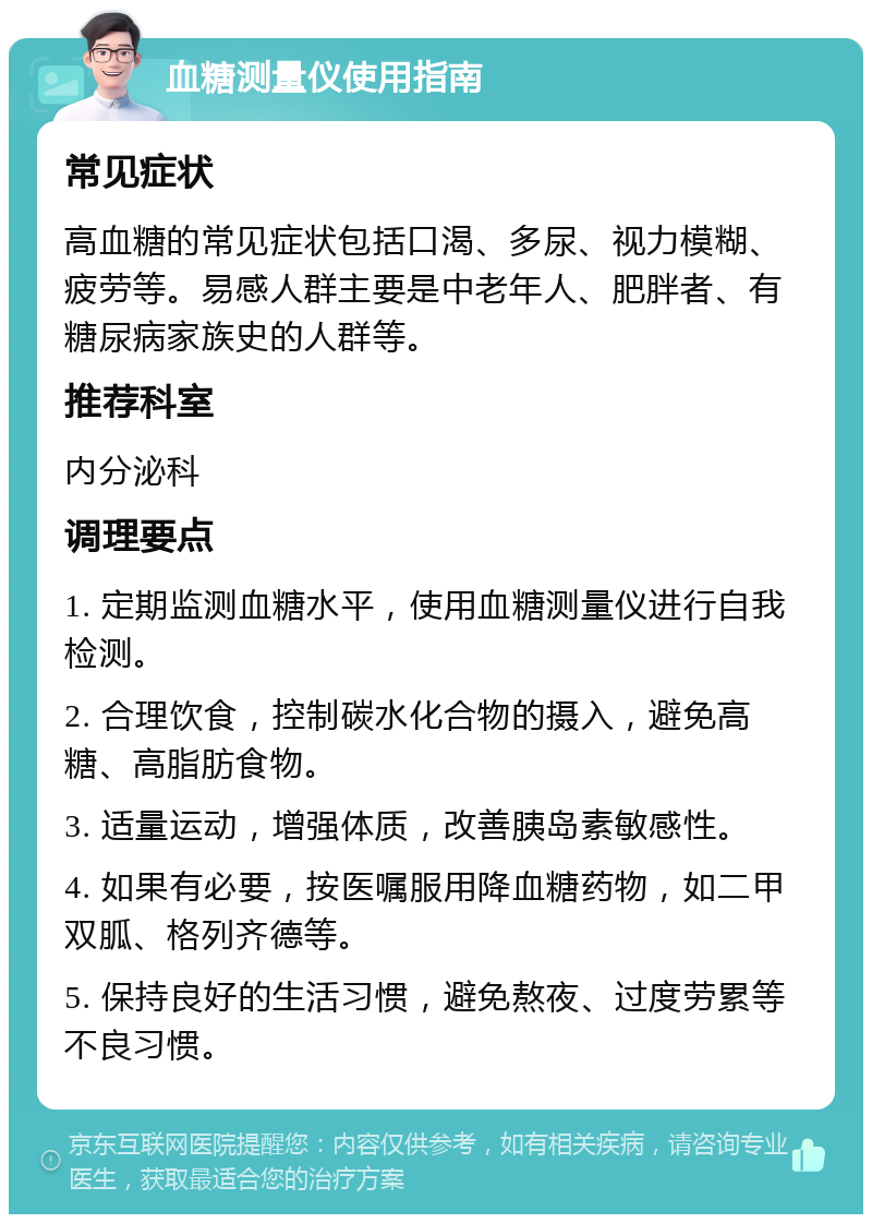 血糖测量仪使用指南 常见症状 高血糖的常见症状包括口渴、多尿、视力模糊、疲劳等。易感人群主要是中老年人、肥胖者、有糖尿病家族史的人群等。 推荐科室 内分泌科 调理要点 1. 定期监测血糖水平，使用血糖测量仪进行自我检测。 2. 合理饮食，控制碳水化合物的摄入，避免高糖、高脂肪食物。 3. 适量运动，增强体质，改善胰岛素敏感性。 4. 如果有必要，按医嘱服用降血糖药物，如二甲双胍、格列齐德等。 5. 保持良好的生活习惯，避免熬夜、过度劳累等不良习惯。