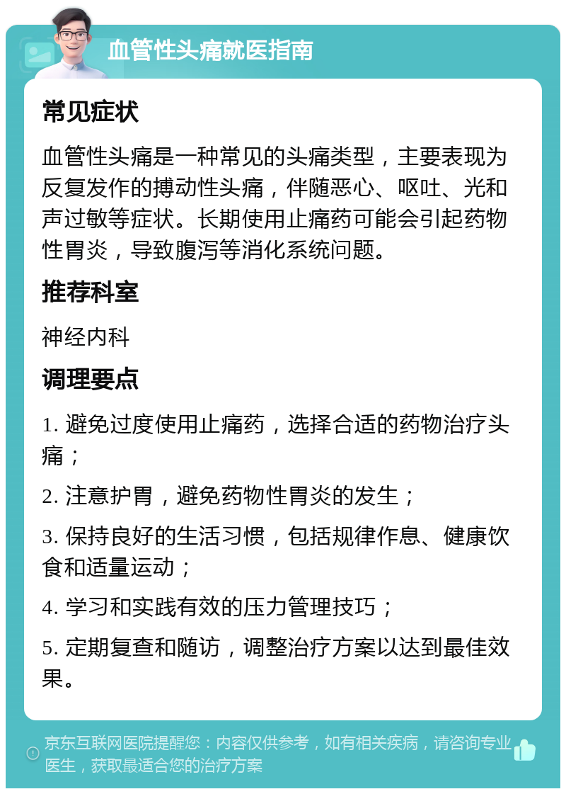 血管性头痛就医指南 常见症状 血管性头痛是一种常见的头痛类型，主要表现为反复发作的搏动性头痛，伴随恶心、呕吐、光和声过敏等症状。长期使用止痛药可能会引起药物性胃炎，导致腹泻等消化系统问题。 推荐科室 神经内科 调理要点 1. 避免过度使用止痛药，选择合适的药物治疗头痛； 2. 注意护胃，避免药物性胃炎的发生； 3. 保持良好的生活习惯，包括规律作息、健康饮食和适量运动； 4. 学习和实践有效的压力管理技巧； 5. 定期复查和随访，调整治疗方案以达到最佳效果。