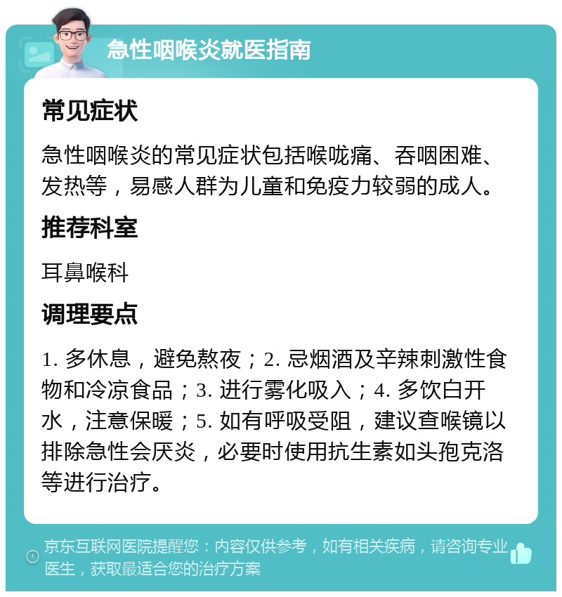 急性咽喉炎就医指南 常见症状 急性咽喉炎的常见症状包括喉咙痛、吞咽困难、发热等，易感人群为儿童和免疫力较弱的成人。 推荐科室 耳鼻喉科 调理要点 1. 多休息，避免熬夜；2. 忌烟酒及辛辣刺激性食物和冷凉食品；3. 进行雾化吸入；4. 多饮白开水，注意保暖；5. 如有呼吸受阻，建议查喉镜以排除急性会厌炎，必要时使用抗生素如头孢克洛等进行治疗。