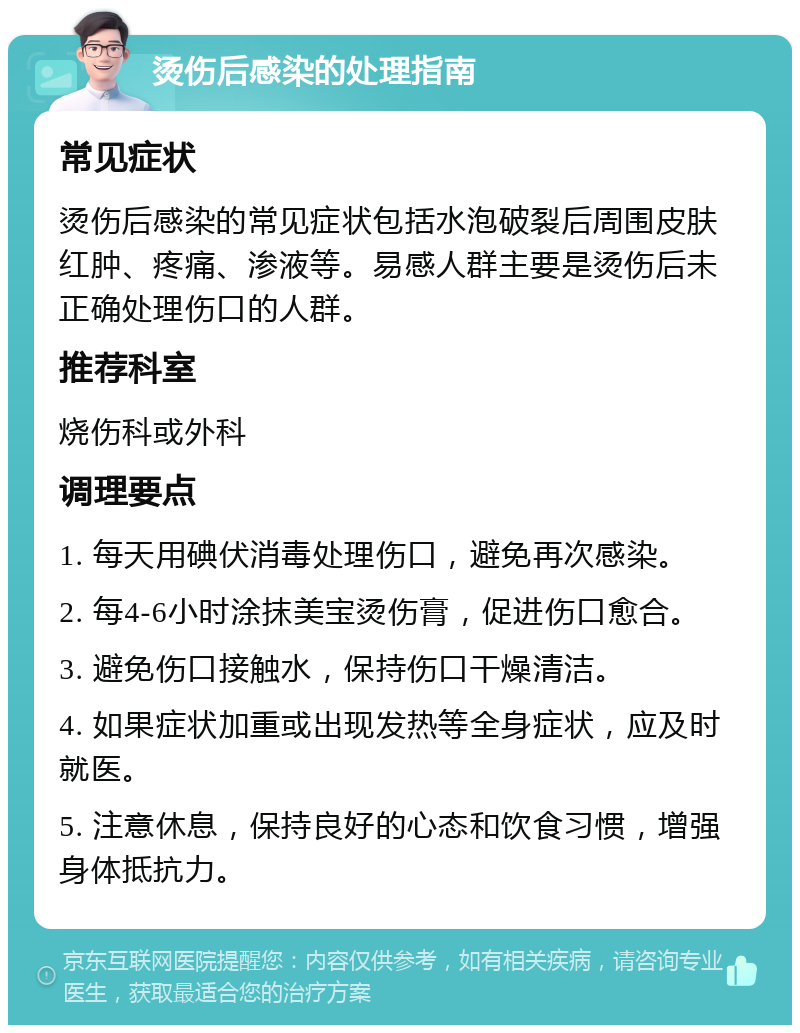 烫伤后感染的处理指南 常见症状 烫伤后感染的常见症状包括水泡破裂后周围皮肤红肿、疼痛、渗液等。易感人群主要是烫伤后未正确处理伤口的人群。 推荐科室 烧伤科或外科 调理要点 1. 每天用碘伏消毒处理伤口，避免再次感染。 2. 每4-6小时涂抹美宝烫伤膏，促进伤口愈合。 3. 避免伤口接触水，保持伤口干燥清洁。 4. 如果症状加重或出现发热等全身症状，应及时就医。 5. 注意休息，保持良好的心态和饮食习惯，增强身体抵抗力。