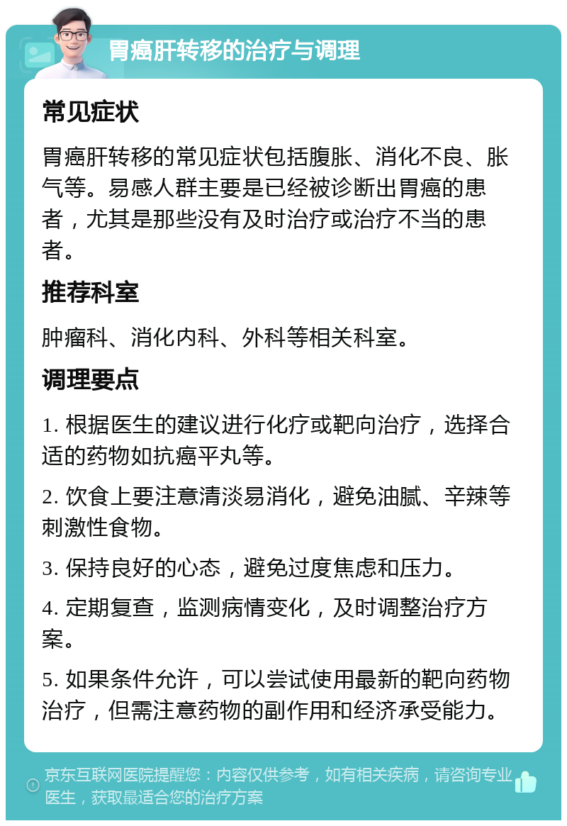 胃癌肝转移的治疗与调理 常见症状 胃癌肝转移的常见症状包括腹胀、消化不良、胀气等。易感人群主要是已经被诊断出胃癌的患者，尤其是那些没有及时治疗或治疗不当的患者。 推荐科室 肿瘤科、消化内科、外科等相关科室。 调理要点 1. 根据医生的建议进行化疗或靶向治疗，选择合适的药物如抗癌平丸等。 2. 饮食上要注意清淡易消化，避免油腻、辛辣等刺激性食物。 3. 保持良好的心态，避免过度焦虑和压力。 4. 定期复查，监测病情变化，及时调整治疗方案。 5. 如果条件允许，可以尝试使用最新的靶向药物治疗，但需注意药物的副作用和经济承受能力。