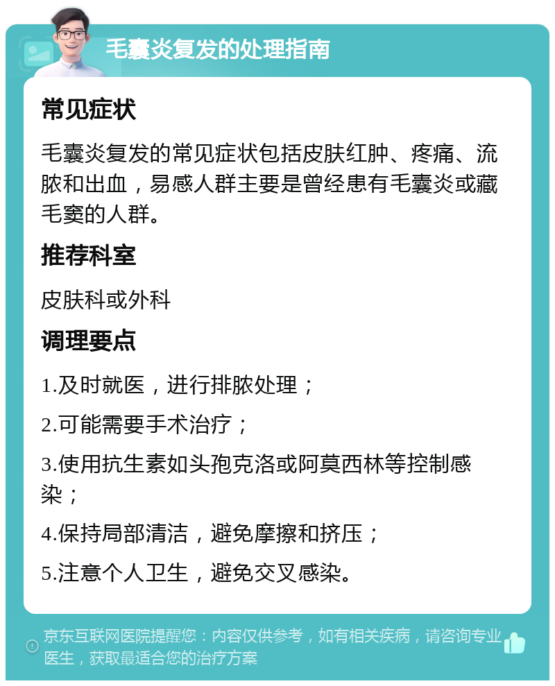 毛囊炎复发的处理指南 常见症状 毛囊炎复发的常见症状包括皮肤红肿、疼痛、流脓和出血，易感人群主要是曾经患有毛囊炎或藏毛窦的人群。 推荐科室 皮肤科或外科 调理要点 1.及时就医，进行排脓处理； 2.可能需要手术治疗； 3.使用抗生素如头孢克洛或阿莫西林等控制感染； 4.保持局部清洁，避免摩擦和挤压； 5.注意个人卫生，避免交叉感染。