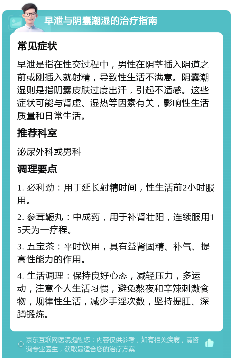 早泄与阴囊潮湿的治疗指南 常见症状 早泄是指在性交过程中，男性在阴茎插入阴道之前或刚插入就射精，导致性生活不满意。阴囊潮湿则是指阴囊皮肤过度出汗，引起不适感。这些症状可能与肾虚、湿热等因素有关，影响性生活质量和日常生活。 推荐科室 泌尿外科或男科 调理要点 1. 必利劲：用于延长射精时间，性生活前2小时服用。 2. 参茸鞭丸：中成药，用于补肾壮阳，连续服用15天为一疗程。 3. 五宝茶：平时饮用，具有益肾固精、补气、提高性能力的作用。 4. 生活调理：保持良好心态，减轻压力，多运动，注意个人生活习惯，避免熬夜和辛辣刺激食物，规律性生活，减少手淫次数，坚持提肛、深蹲锻炼。